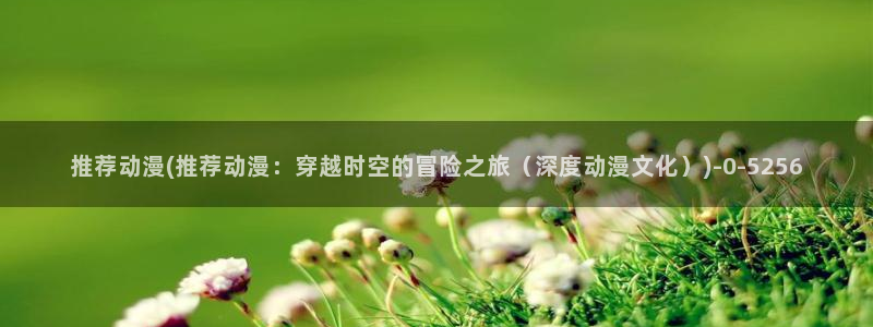 色动漫：推荐动漫(推荐动漫：穿越时空的冒险之旅（深度动漫文化）)